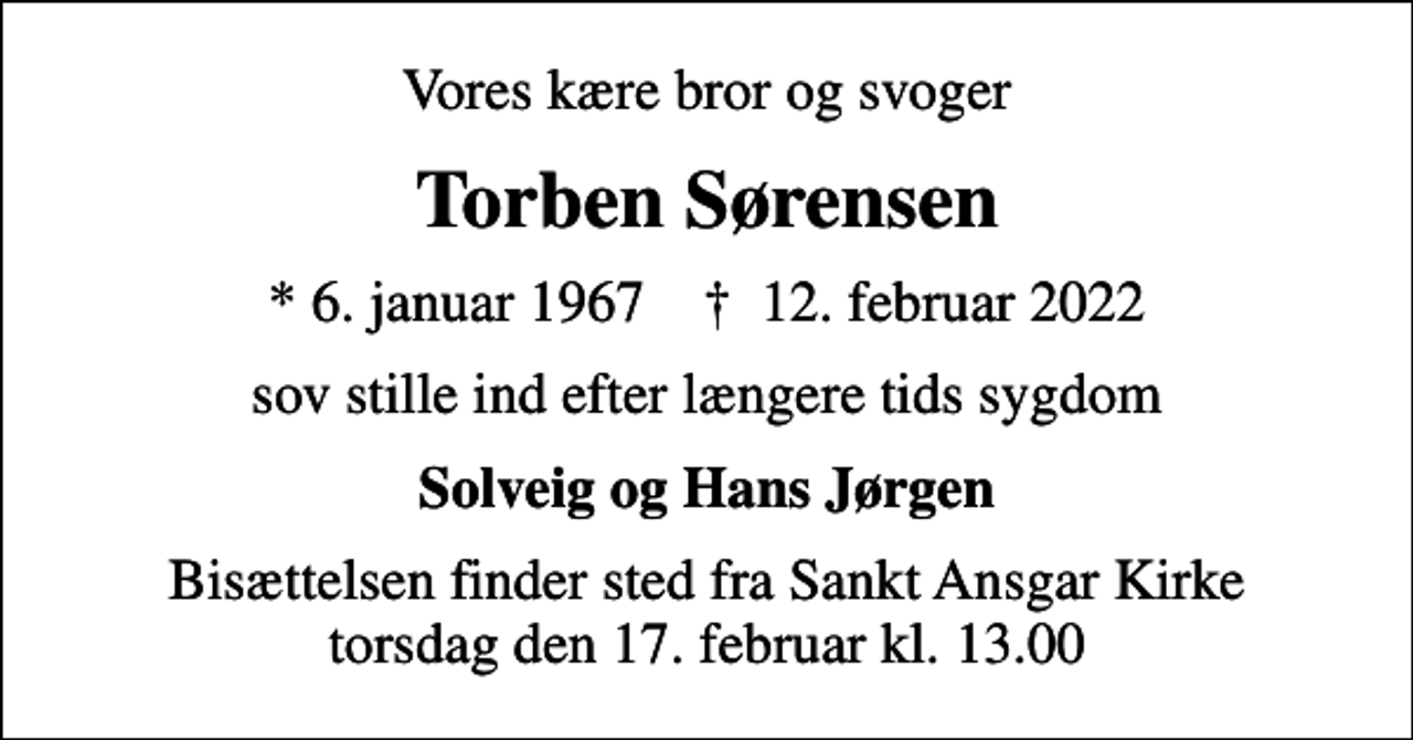 <p>Vores kære bror og svoger<br />Torben Sørensen<br />* 6. januar 1967 ✝ 12. februar 2022<br />sov stille ind efter længere tids sygdom<br />Solveig og Hans Jørgen<br />Bisættelsen finder sted fra Sankt Ansgar Kirke torsdag den 17. februar kl. 13.00</p>