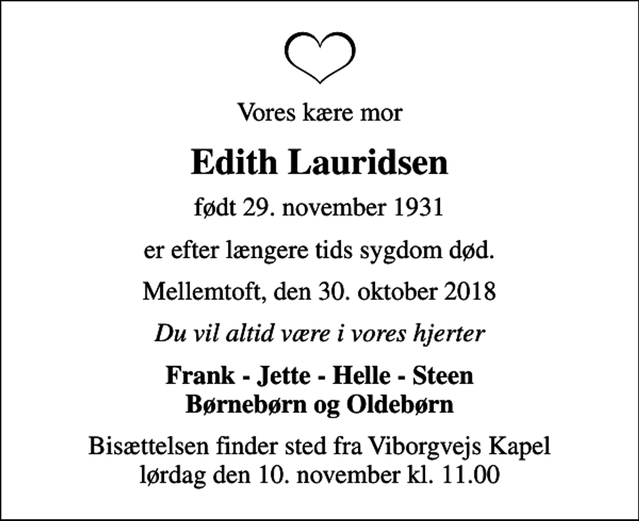 <p>Vores kære mor<br />Edith Lauridsen<br />født 29. november 1931<br />er efter længere tids sygdom død.<br />Mellemtoft, den 30. oktober 2018<br />Du vil altid være i vores hjerter<br />Frank - Jette - Helle - Steen Børnebørn og Oldebørn<br />Bisættelsen finder sted fra Viborgvejs Kapel lørdag den 10. november kl. 11.00</p>