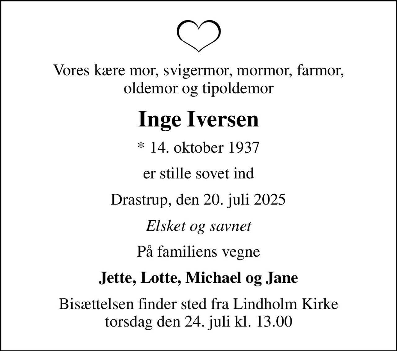 Vores kære mor, svigermor, mormor, farmor, oldemor og tipoldemor
Inge Iversen
* 14. oktober 1937
er stille sovet ind
Drastrup, den 20. juli 2025
Elsket og savnet
På familiens vegne
Jette, Lotte, Michael og Jane
Bisættelsen finder sted fra Lindholm Kirke  torsdag den 24. juli kl. 13.00