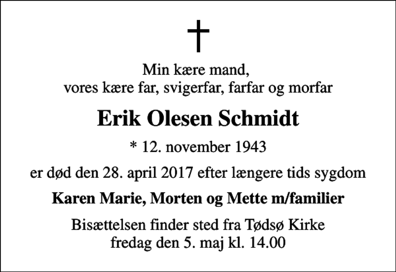 <p>Min kære mand, vores kære far, svigerfar, farfar og morfar<br />Erik Olesen Schmidt<br />* 12. november 1943<br />er død den 28. april 2017 efter længere tids sygdom<br />Karen Marie, Morten og Mette m/familier<br />Bisættelsen finder sted fra Tødsø Kirke fredag den 5. maj kl. 14.00</p>