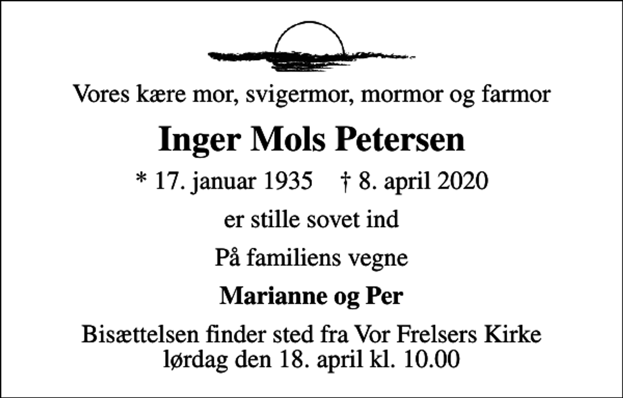 <p>Vores kære mor, svigermor, mormor og farmor<br />Inger Mols Petersen<br />* 17. januar 1935 ✝ 8. april 2020<br />er stille sovet ind<br />På familiens vegne<br />Marianne og Per<br />Bisættelsen finder sted fra Vor Frelsers Kirke lørdag den 18. april kl. 10.00</p>