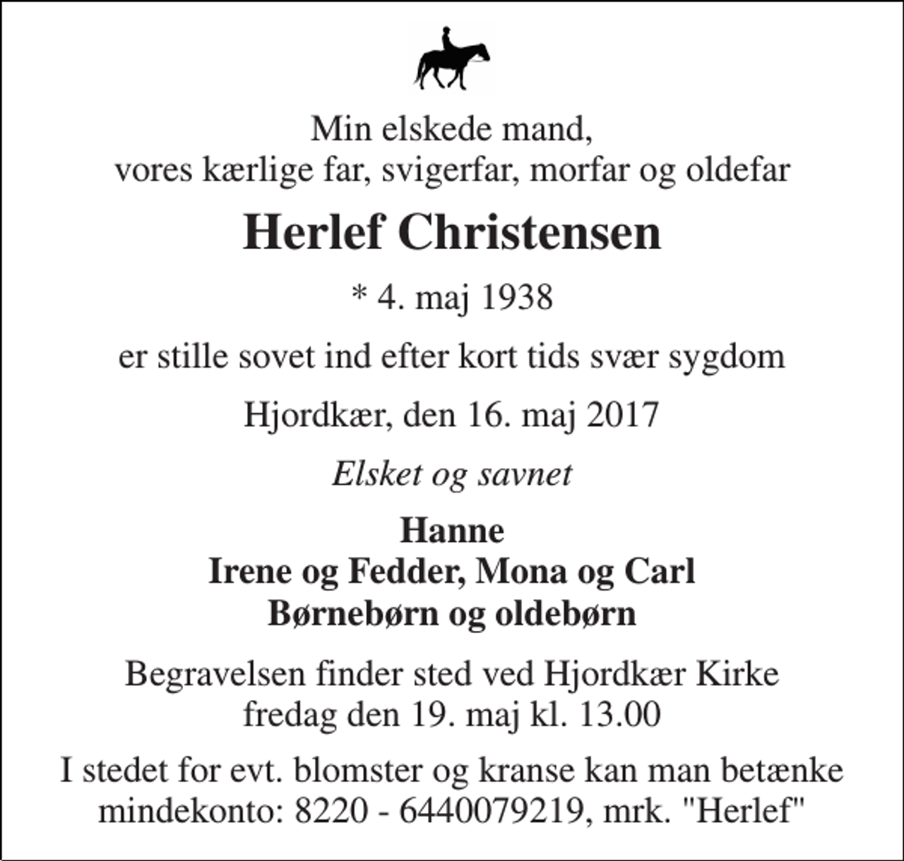 <p>Min elskede mand, vores kærlige far, svigerfar, morfar og oldefar<br />Herlef Christensen<br />* 4. maj 1938<br />er stille sovet ind efter kort tids svær sygdom<br />Hjordkær, den 16. maj 2017<br />Elsket og savnet<br />Hanne Irene og Fedder, Mona og Carl Børnebørn og oldebørn<br />Begravelsen finder sted ved Hjordkær Kirke fredag den 19. maj kl. 13.00<br />I stedet for evt. blomster og kranse kan man betænke mindekonto: 8220 - 6440079219, mrk. "Herlef"</p>