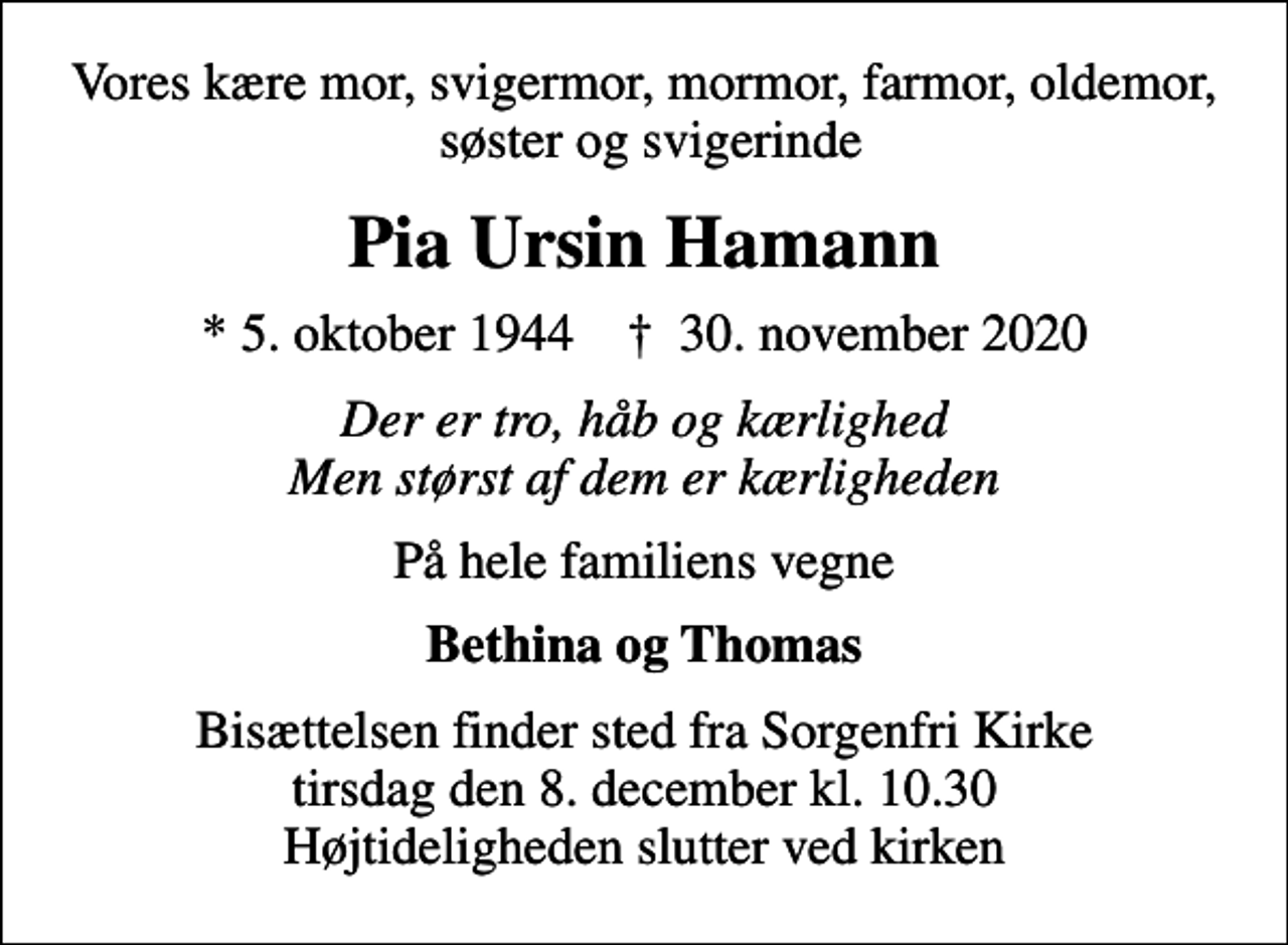 <p>Vores kære mor, svigermor, mormor, farmor, oldemor, søster og svigerinde<br />Pia Ursin Hamann<br />* 5. oktober 1944 ✝ 30. november 2020<br />Der er tro, håb og kærlighed Men størst af dem er kærligheden<br />På hele familiens vegne<br />Bethina og Thomas<br />Bisættelsen finder sted fra Sorgenfri Kirke tirsdag den 8. december kl. 10.30 Højtideligheden slutter ved kirken</p>