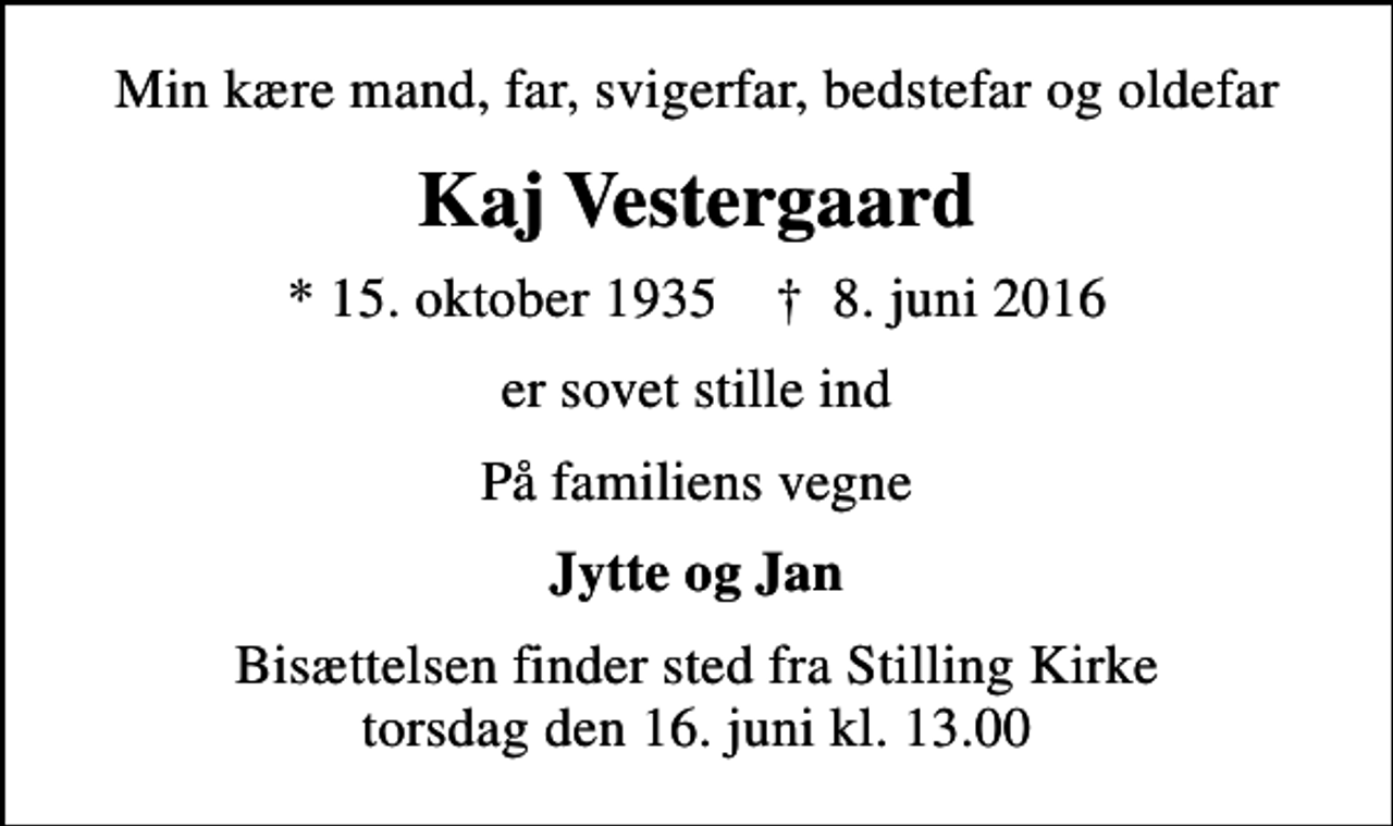 <p>Min kære mand, far, svigerfar, bedstefar og oldefar<br />Kaj Vestergaard<br />* 15. oktober 1935 ✝ 8. juni 2016<br />er sovet stille ind<br />På familiens vegne<br />Jytte og Jan<br />Bisættelsen finder sted fra Stilling Kirke torsdag den 16. juni kl. 13.00</p>