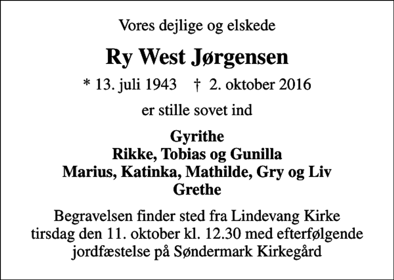 <p>Vores dejlige og elskede<br />Ry West Jørgensen<br />* 13. juli 1943 ✝ 2. oktober 2016<br />er stille sovet ind<br />Gyrithe Rikke, Tobias og Gunilla Marius, Katinka, Mathilde, Gry og Liv Grethe<br />Begravelsen finder sted fra Lindevang Kirke tirsdag den 11. oktober kl. 12.30 med efterfølgende jordfæstelse på Søndermark Kirkegård</p>