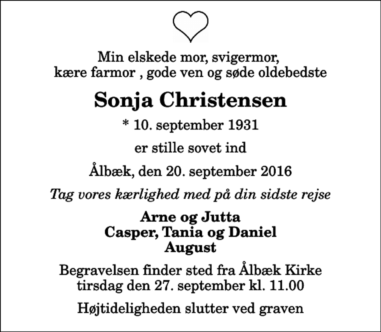 <p>Min elskede mor, svigermor, kære farmor , gode ven og søde oldebedste<br />Sonja Christensen<br />* 10. september 1931<br />er stille sovet ind<br />Ålbæk, den 20. september 2016<br />Tag vores kærlighed med på din sidste rejse<br />Arne og Jutta Casper, Tania og Daniel August<br />Begravelsen finder sted fra Ålbæk Kirke tirsdag den 27. september kl. 11.00<br />Højtideligheden slutter ved graven</p>