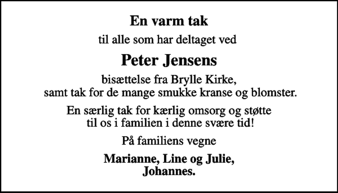<p>En varm tak<br />til alle som har deltaget ved<br />Peter Jensens<br />bisættelse fra Brylle Kirke, samt tak for de mange smukke kranse og blomster.<br />En særlig tak for kærlig omsorg og støtte til os i familien i denne svære tid!<br />På familiens vegne<br />Marianne, Line og Julie, Johannes.</p>