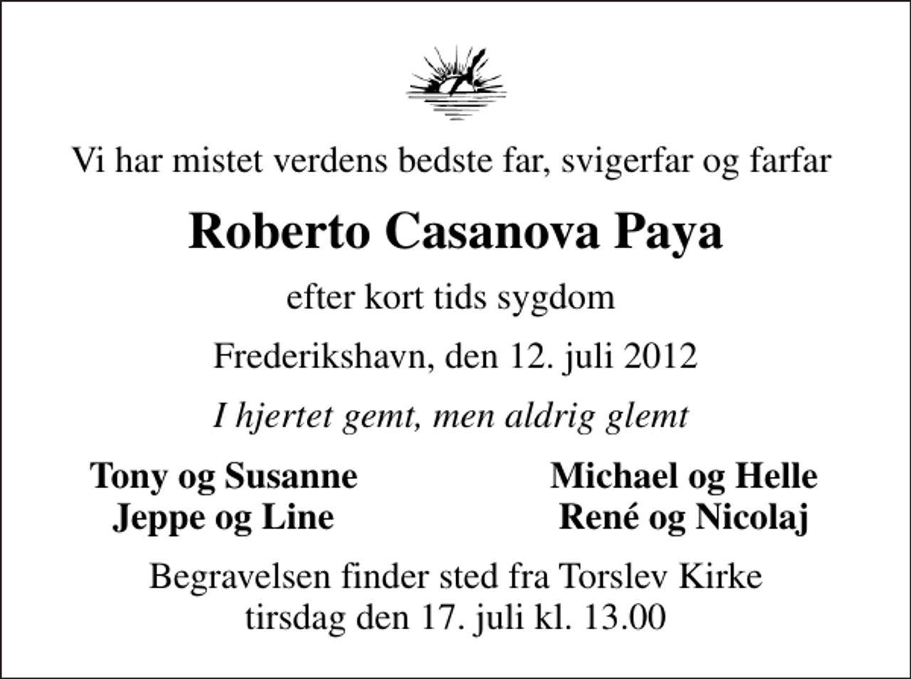 <p>Vi har mistet verdens bedste far, svigerfar og farfar<br />Roberto Casanova Paya<br />efter kort tids sygdom<br />Frederikshavn, den 12. juli 2012<br />I hjertet gemt, men aldrig glemt<br />Tony og Susanne<br />Michael og Helle<br />Jeppe og Line<br />René og Nicolaj<br />Begravelsen finder sted fra Torslev Kirke tirsdag den 17. juli kl. 13.00</p>