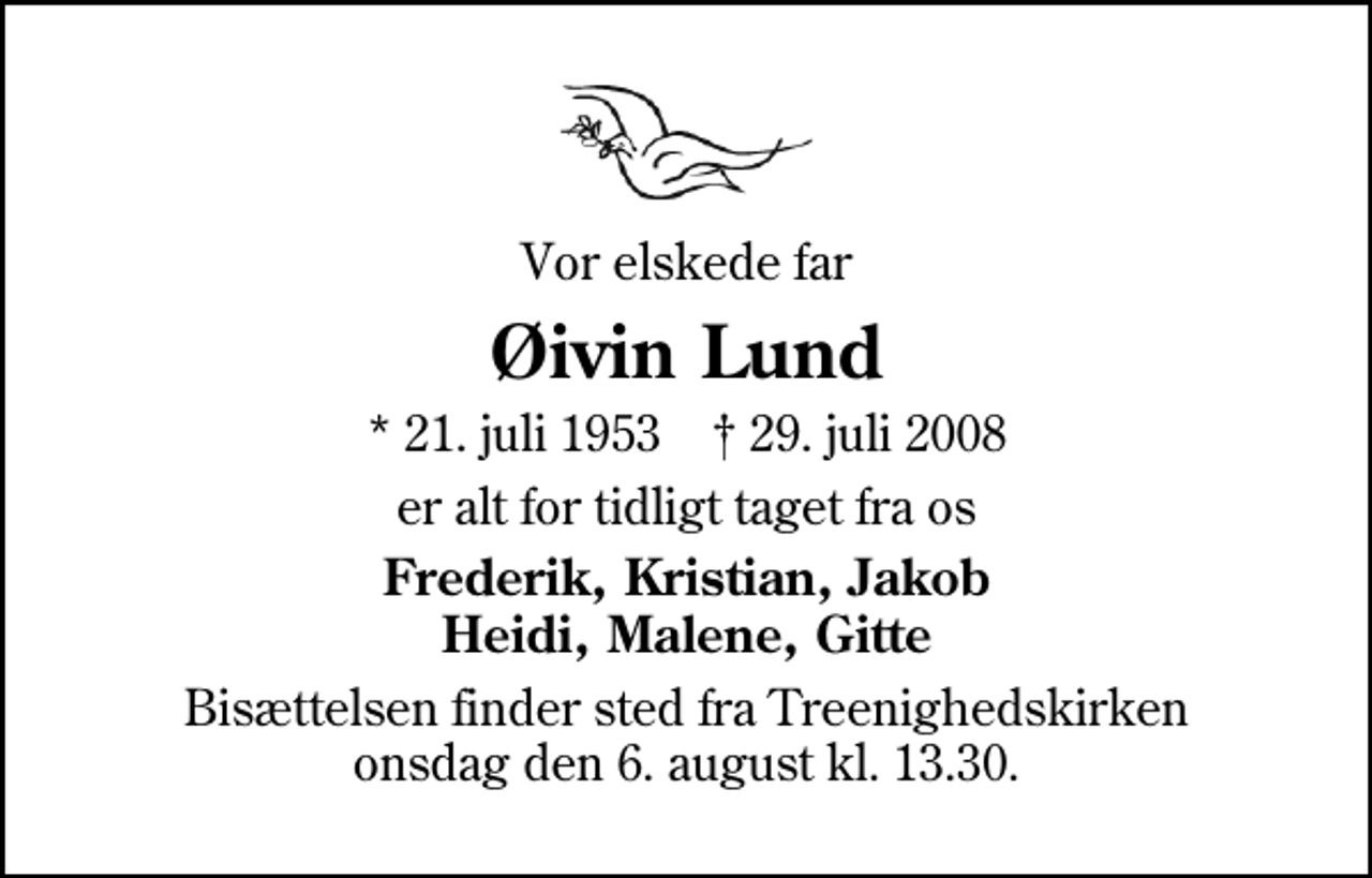<p>Vor elskede far<br />Øivin Lund<br />* 21. juli 1953 ✝ 29. juli 2008<br />er alt for tidligt taget fra os<br />Frederik, Kristian, Jakob Heidi, Malene, Gitte<br />Bisættelsen finder sted fra Treenighedskirken onsdag den 6. august kl. 13.30</p>