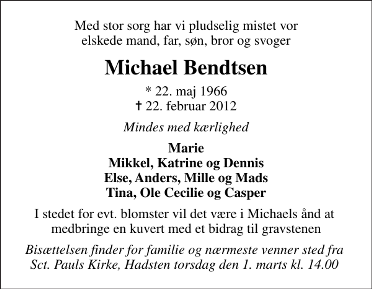 <p>Med stor sorg har vi pludselig mistet vor elskede mand, far, søn, bror og svoger<br />Michael Bendtsen<br />* 22. maj 1966<br />✝ 22. februar 2012<br />Mindes med kærlighed<br />Marie Mikkel, Katrine og Dennis Else, Anders, Mille og Mads Tina, Ole Cecilie og Casper<br />I stedet for evt. blomster vil det være i Michaels ånd at medbringe en kuvert med et bidrag til gravstenen<br />Bisættelsen finder for familie og nærmeste venner sted fra Sct. Pauls Kirke, Hadsten torsdag den 1. marts kl. 14.00</p>
