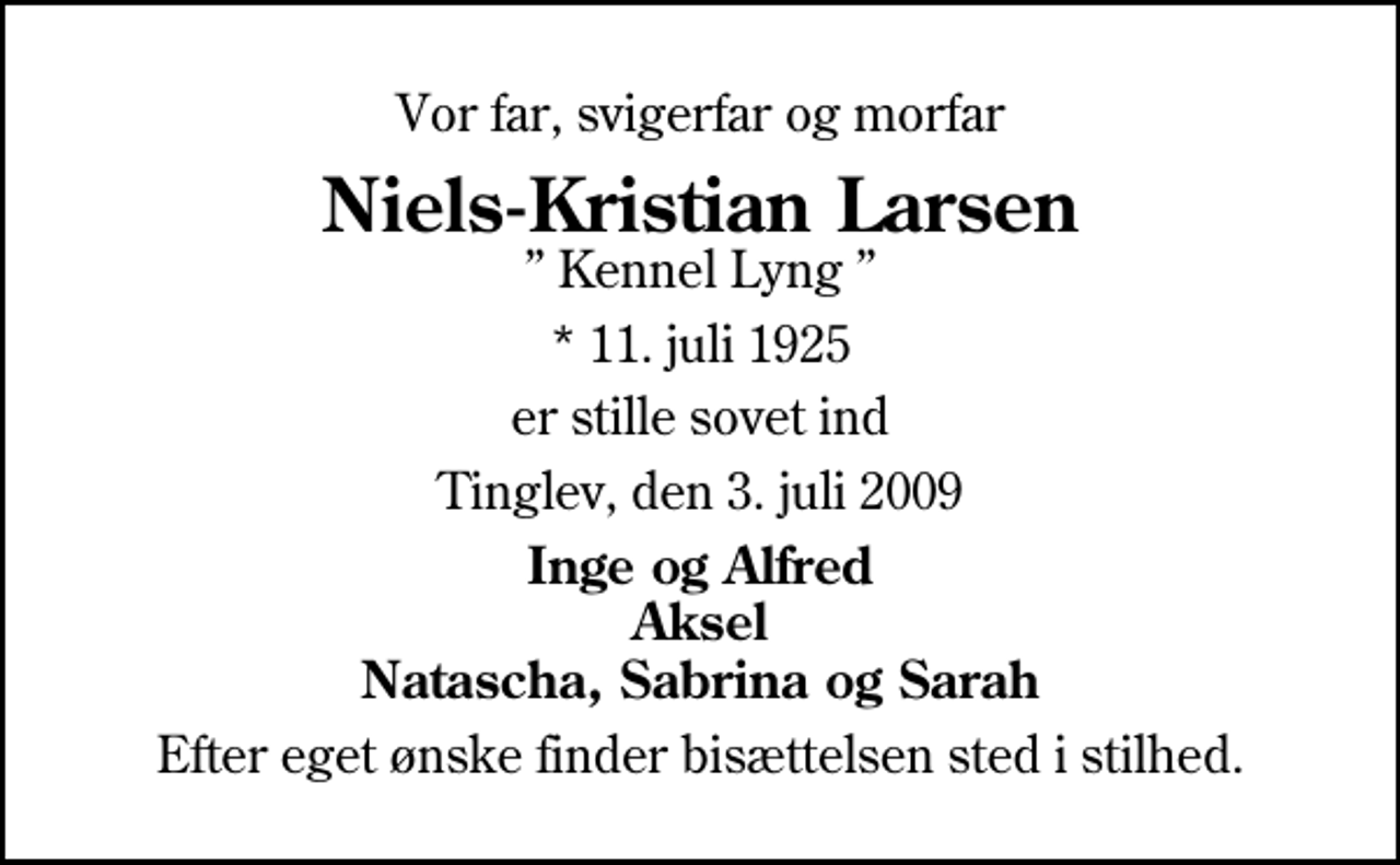 <p>Vor far, svigerfar og morfar<br />Niels-Kristian Larsen<br />Kennel Lyng<br />* 11. juli 1925<br />er stille sovet ind<br />Tinglev, den 3. juli 2009<br />Inge og Alfred Aksel Natascha, Sabrina og Sarah<br />Efter eget ønske finder bisættelsen sted i stilhed.</p>