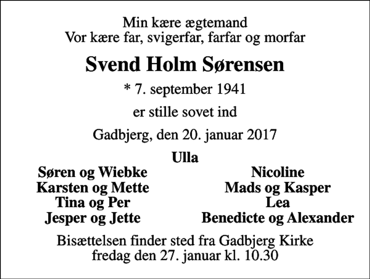 <p>Min kære ægtemand Vor kære far, svigerfar, farfar og morfar<br />Svend Holm Sørensen<br />* 7. september 1941<br />er stille sovet ind<br />Gadbjerg, den 20. januar 2017<br />Ulla<br />Søren og Wiebke<br />Nicoline<br />Karsten og Mette<br />Mads og Kasper<br />Tina og Per<br />Lea<br />Jesper og Jette<br />Benedicte og Alexander<br />Bisættelsen finder sted fra Gadbjerg Kirke fredag den 27. januar kl. 10.30</p>