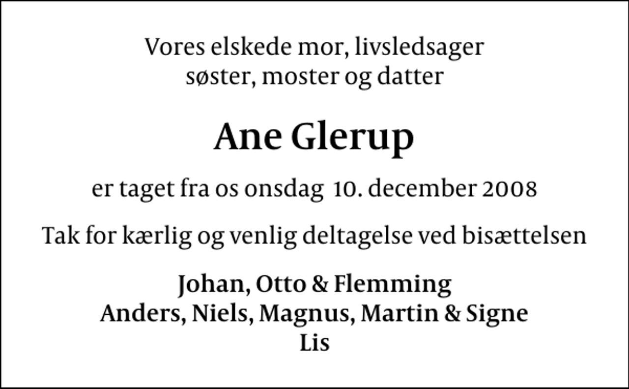 <p>Vores elskede mor, livsledsager søster, moster og datter<br />Ane Glerup<br />er taget fra os onsdag 10. december 2008<br />Tak for kærlig og venlig deltagelse ved bisættelsen<br />Johan, Otto &amp; Flemming Anders, Niels, Magnus, Martin &amp; Signe Lis</p>