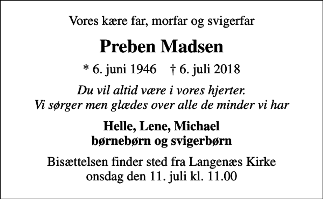<p>Vores kære far, morfar og svigerfar<br />Preben Madsen<br />* 6. juni 1946 ✝ 6. juli 2018<br />Du vil altid være i vores hjerter. Vi sørger men glædes over alle de minder vi har<br />Helle, Lene, Michael børnebørn og svigerbørn<br />Bisættelsen finder sted fra Langenæs Kirke onsdag den 11. juli kl. 11.00</p>