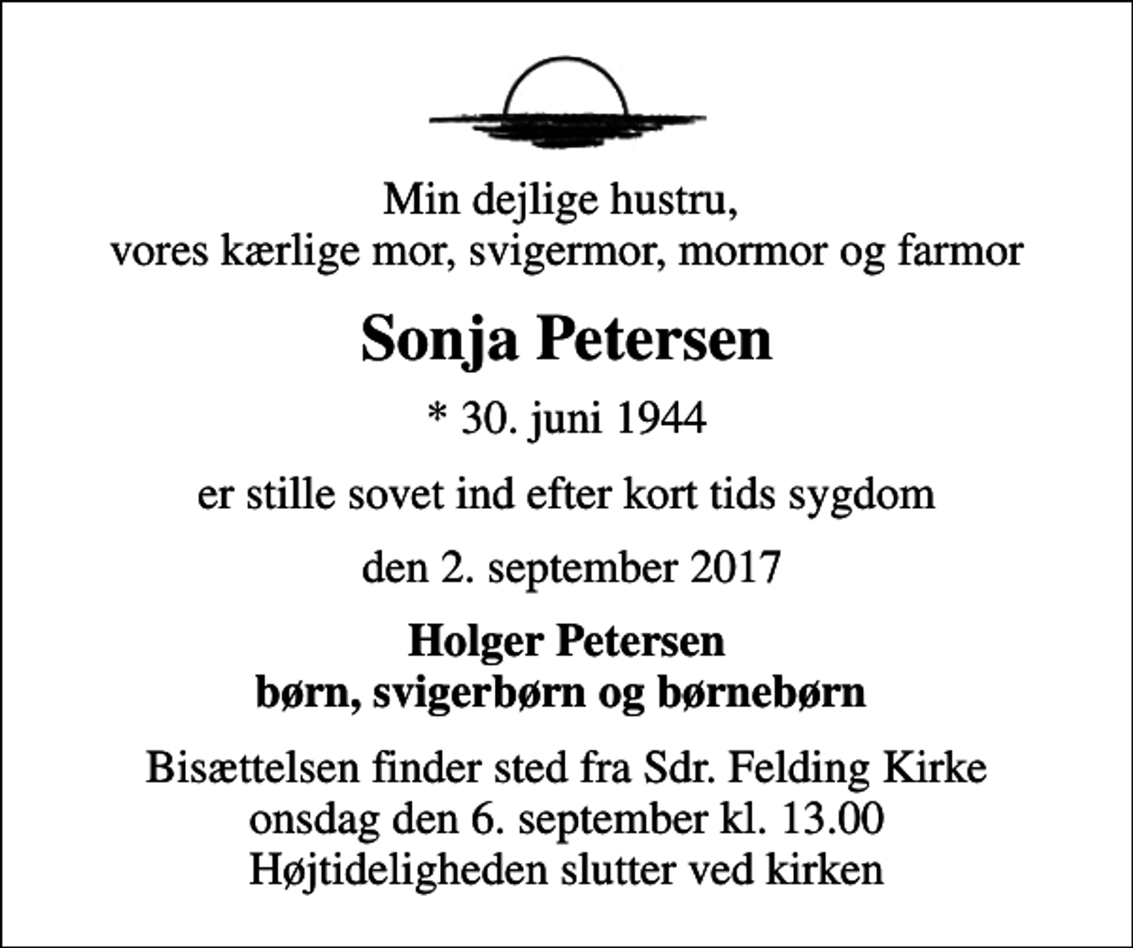 <p>Min dejlige hustru, vores kærlige mor, svigermor, mormor og farmor<br />Sonja Petersen<br />* 30. juni 1944<br />er stille sovet ind efter kort tids sygdom<br />den 2. september 2017<br />Holger Petersen børn, svigerbørn og børnebørn<br />Bisættelsen finder sted fra Sdr. Felding Kirke onsdag den 6. september kl. 13.00 Højtideligheden slutter ved kirken</p>