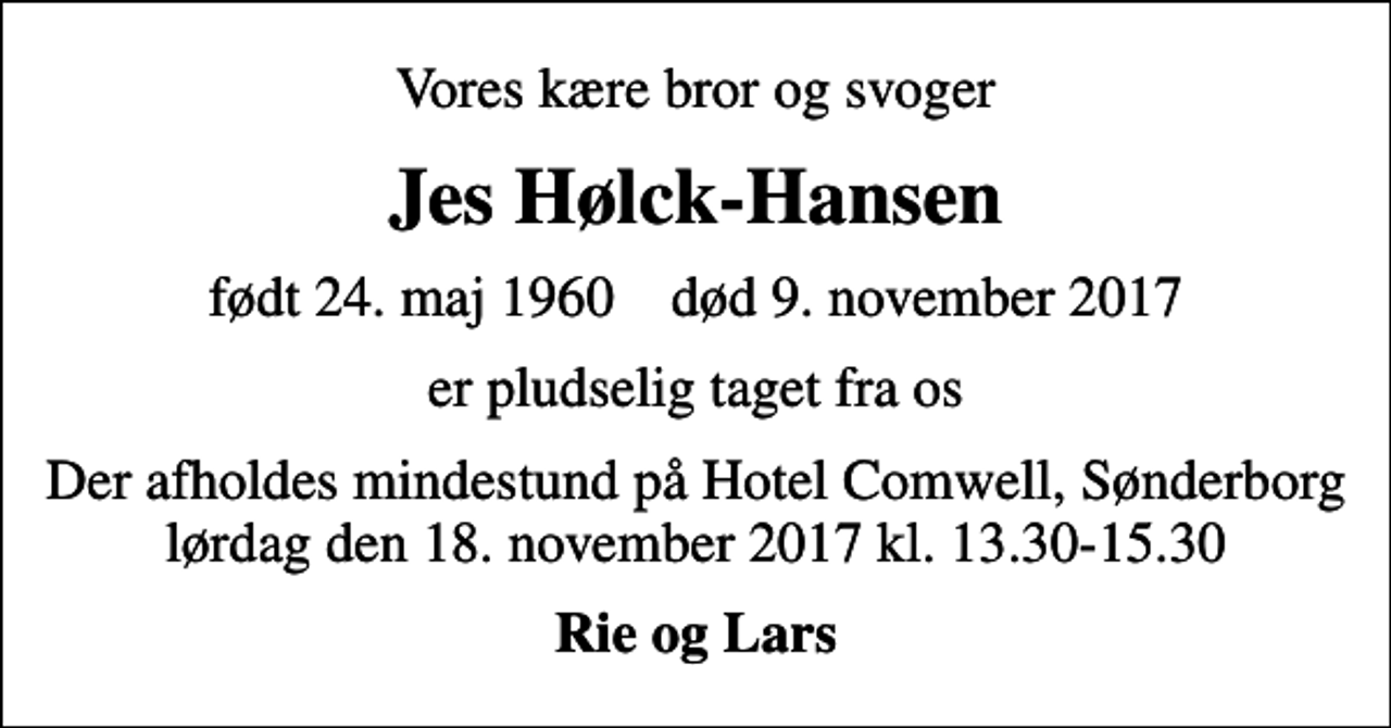 <p>Vores kære bror og svoger<br />Jes Hølck-Hansen<br />født 24. maj 1960 død 9. november 2017<br />er pludselig taget fra os<br />Der afholdes mindestund på Hotel Comwell, Sønderborg lørdag den 18. november 2017 kl. 13.30-15.30<br />Rie og Lars</p>