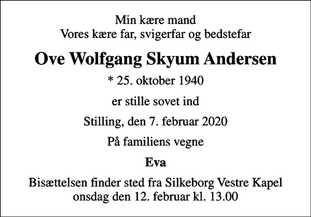 <p>Min kære mand Vores kære far, svigerfar og bedstefar<br />Ove Wolfgang Skyum Andersen<br />* 25. oktober 1940<br />er stille sovet ind<br />Stilling, den 7. februar 2020<br />På familiens vegne<br />Eva<br />Bisættelsen finder sted fra Silkeborg Vestre Kapel onsdag den 12. februar kl. 13.00</p>