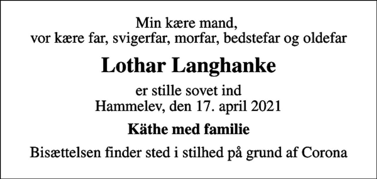 <p>Min kære mand, vor kære far, svigerfar, morfar, bedstefar og oldefar<br />Lothar Langhanke<br />er stille sovet ind Hammelev, den 17. april 2021<br />Käthe med familie<br />Bisættelsen finder sted i stilhed på grund af Corona</p>