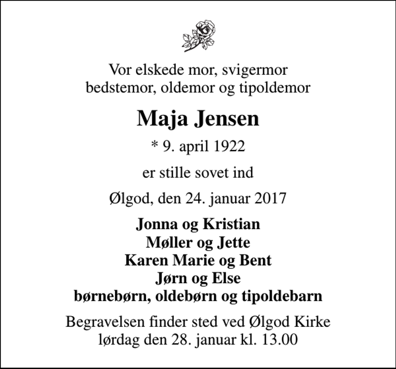 <p>Vor elskede mor, svigermor bedstemor, oldemor og tipoldemor<br />Maja Jensen<br />* 9. april 1922<br />er stille sovet ind<br />Ølgod, den 24. januar 2017<br />Jonna og Kristian Møller og Jette Karen Marie og Bent Jørn og Else børnebørn, oldebørn og tipoldebarn<br />Begravelsen finder sted ved Ølgod Kirke lørdag den 28. januar kl. 13.00</p>