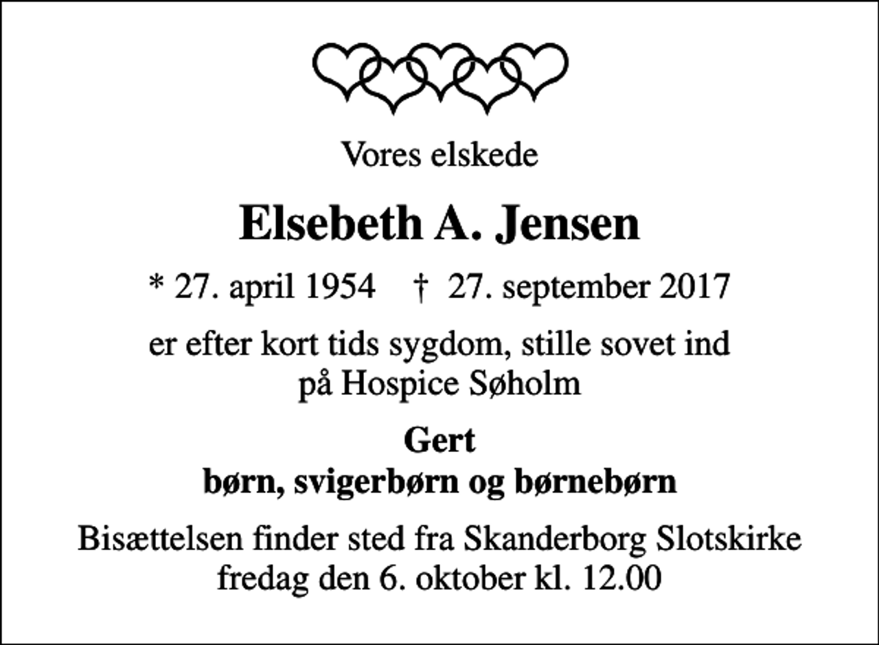 <p>Vores elskede<br />Elsebeth A. Jensen<br />* 27. april 1954 ✝ 27. september 2017<br />er efter kort tids sygdom, stille sovet ind på Hospice Søholm<br />Gert børn, svigerbørn og børnebørn<br />Bisættelsen finder sted fra Skanderborg Slotskirke fredag den 6. oktober kl. 12.00</p>