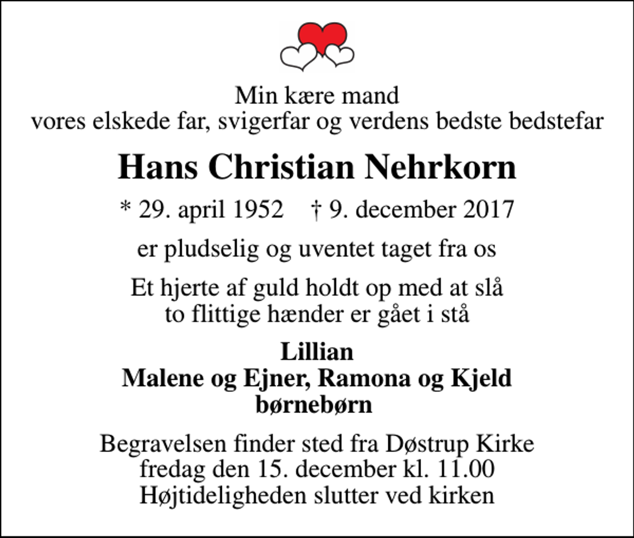 <p>Min kære mand vores elskede far, svigerfar og verdens bedste bedstefar<br />Hans Christian Nehrkorn<br />* 29. april 1952 ✝ 9. december 2017<br />er pludselig og uventet taget fra os<br />Et hjerte af guld holdt op med at slå to flittige hænder er gået i stå<br />Lillian Malene og Ejner, Ramona og Kjeld børnebørn<br />Begravelsen finder sted fra Døstrup Kirke fredag den 15. december kl. 11.00 Højtideligheden slutter ved kirken</p>