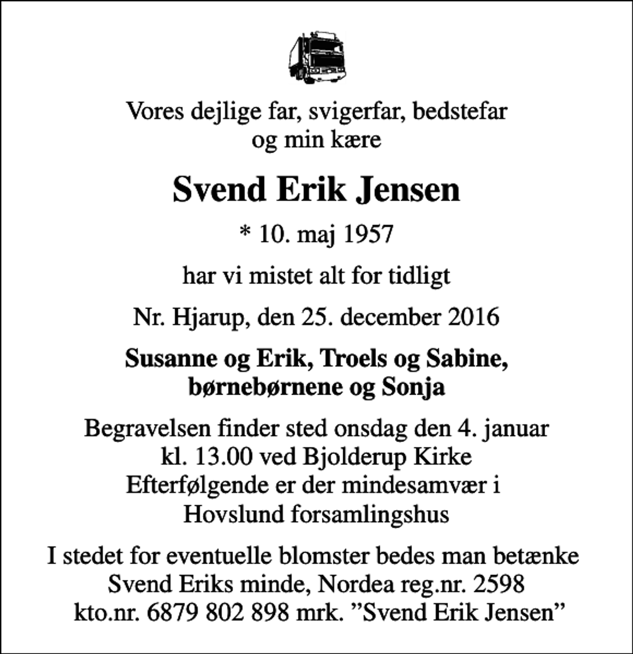 <p>Vores dejlige far, svigerfar, bedstefar og min kære<br />Svend Erik Jensen<br />* 10. maj 1957<br />har vi mistet alt for tidligt<br />Nr. Hjarup, den 25. december 2016<br />Susanne og Erik, Troels og Sabine, børnebørnene og Sonja<br />Begravelsen finder sted onsdag den 4. januar kl. 13.00 ved Bjolderup Kirke Efterfølgende er der mindesamvær i Hovslund forsamlingshus<br />I stedet for eventuelle blomster bedes man betænke Svend Eriks minde, Nordea reg.nr. 2598 kto.nr. 6879 802 898 mrk. Svend Erik Jensen</p>