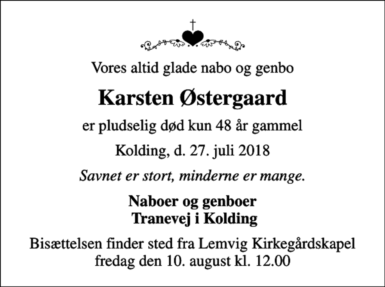 <p>Vores altid glade nabo og genbo<br />Karsten Østergaard<br />er pludselig død kun 48 år gammel<br />Kolding, d. 27. juli 2018<br />Savnet er stort, minderne er mange.<br />Naboer og genboer Tranevej i Kolding<br />Bisættelsen finder sted fra Lemvig Kirkegårdskapel fredag den 10. august kl. 12.00</p>