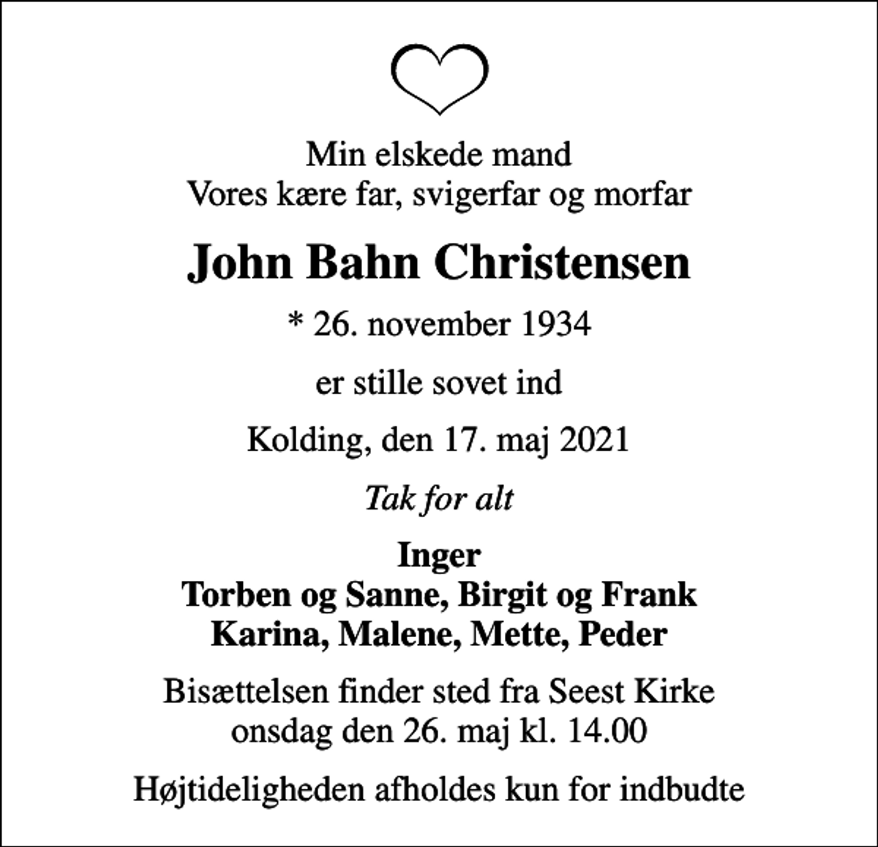 <p>Min elskede mand Vores kære far, svigerfar og morfar<br />John Bahn Christensen<br />* 26. november 1934<br />er stille sovet ind<br />Kolding, den 17. maj 2021<br />Tak for alt<br />Inger Torben og Sanne, Birgit og Frank Karina, Malene, Mette, Peder<br />Bisættelsen finder sted fra Seest Kirke onsdag den 26. maj kl. 14.00<br />Højtideligheden afholdes kun for indbudte</p>