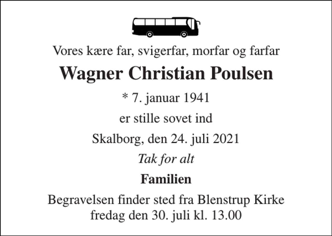 <p>Vores kære far, svigerfar, morfar og farfar<br />Wagner Christian Poulsen<br />*​ 7. januar 1941<br />er stille sovet ind<br />Skalborg, den 24. juli 2021<br />Tak for alt<br />Familien<br />Begravelsen finder sted fra Blenstrup Kirke fredag den 30. juli kl. 13.00</p>