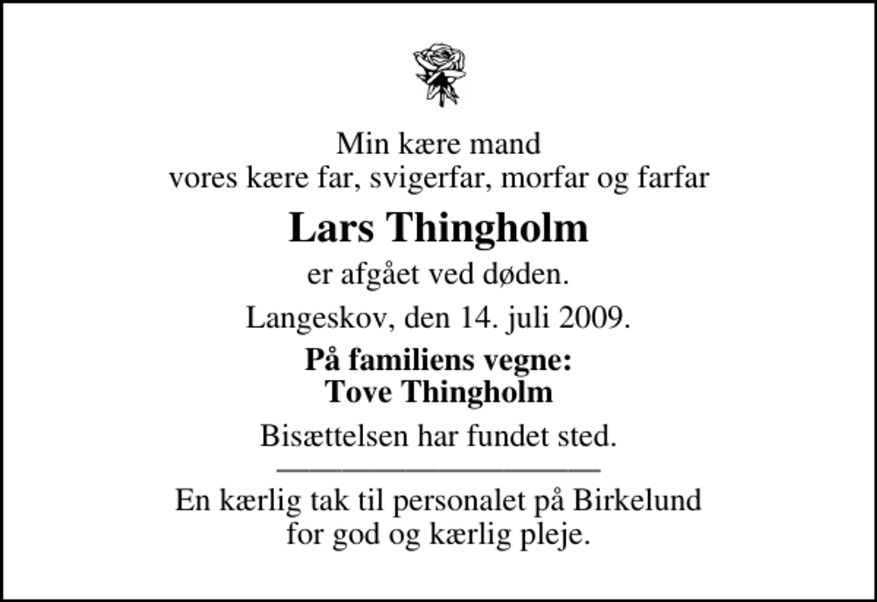 <p>Min kære mand vores kære far, svigerfar, morfar og farfar<br />Lars Thingholm<br />er afgået ved døden.<br />Langeskov, den 14. juli 2009.<br />På familiens vegne: Tove Thingholm<br />Bisættelsen har fundet sted. En kærlig tak til personalet på Birkelund for god og kærlig pleje.</p>