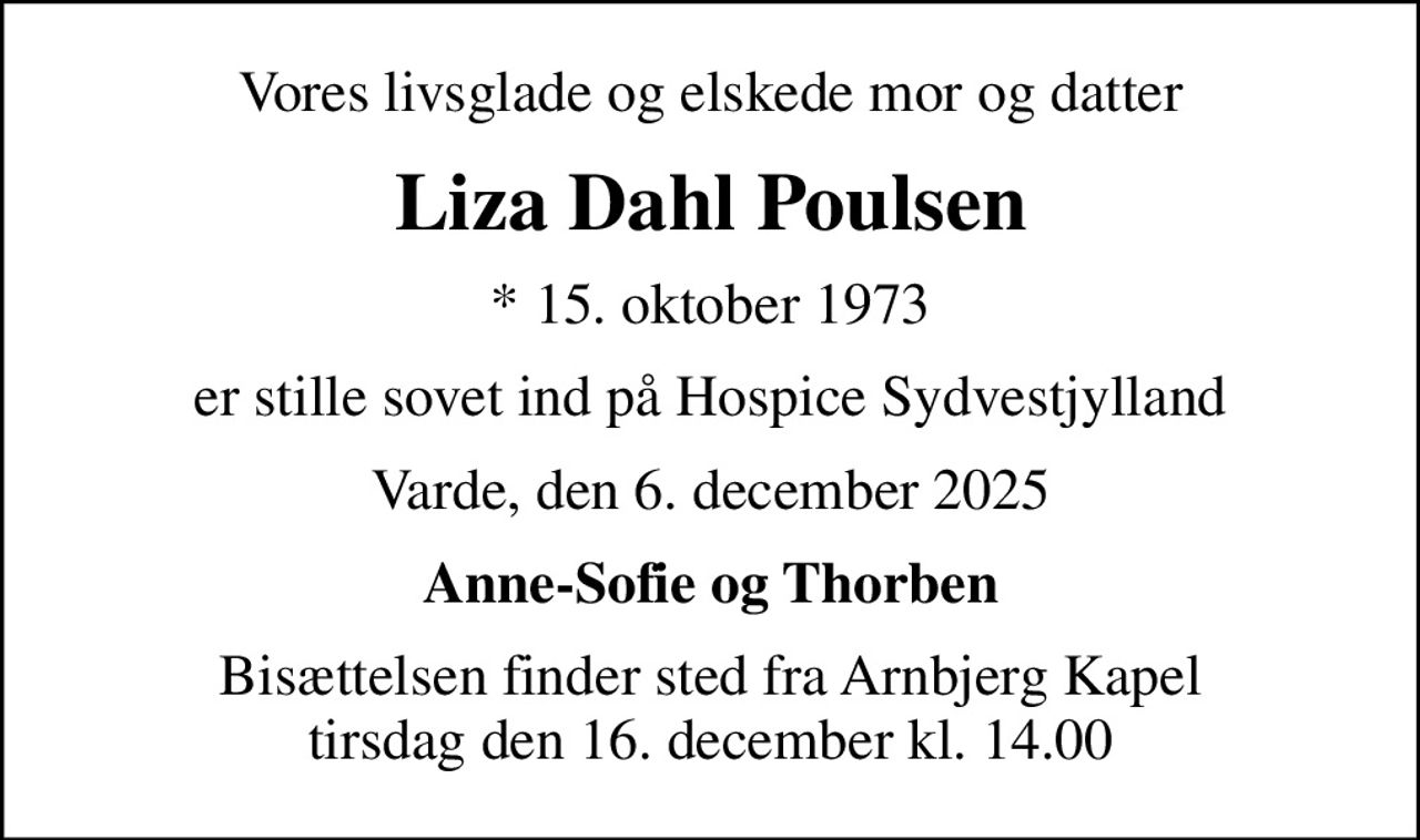 Vores livsglade og elskede mor og datter
Liza Dahl Poulsen
* 15. oktober 1973
er stille sovet ind på Hospice Sydvestjylland
Varde, den 6. december 2025
Anne-Sofie og Thorben
Bisættelsen finder sted fra Arnbjerg Kapel  tirsdag den 16. december kl. 14.00