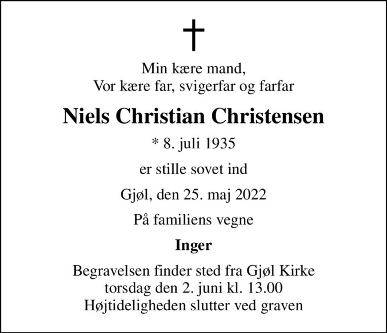 Min kære mand, Vor kære far, svigerfar og farfar
Niels Christian Christensen
* 8. juli 1935
er stille sovet ind
Gjøl, den 25. maj 2022
På familiens vegne
Inger
Begravelsen finder sted fra Gjøl Kirke  torsdag den 2. juni kl. 13.00  Højtideligheden slutter ved graven
