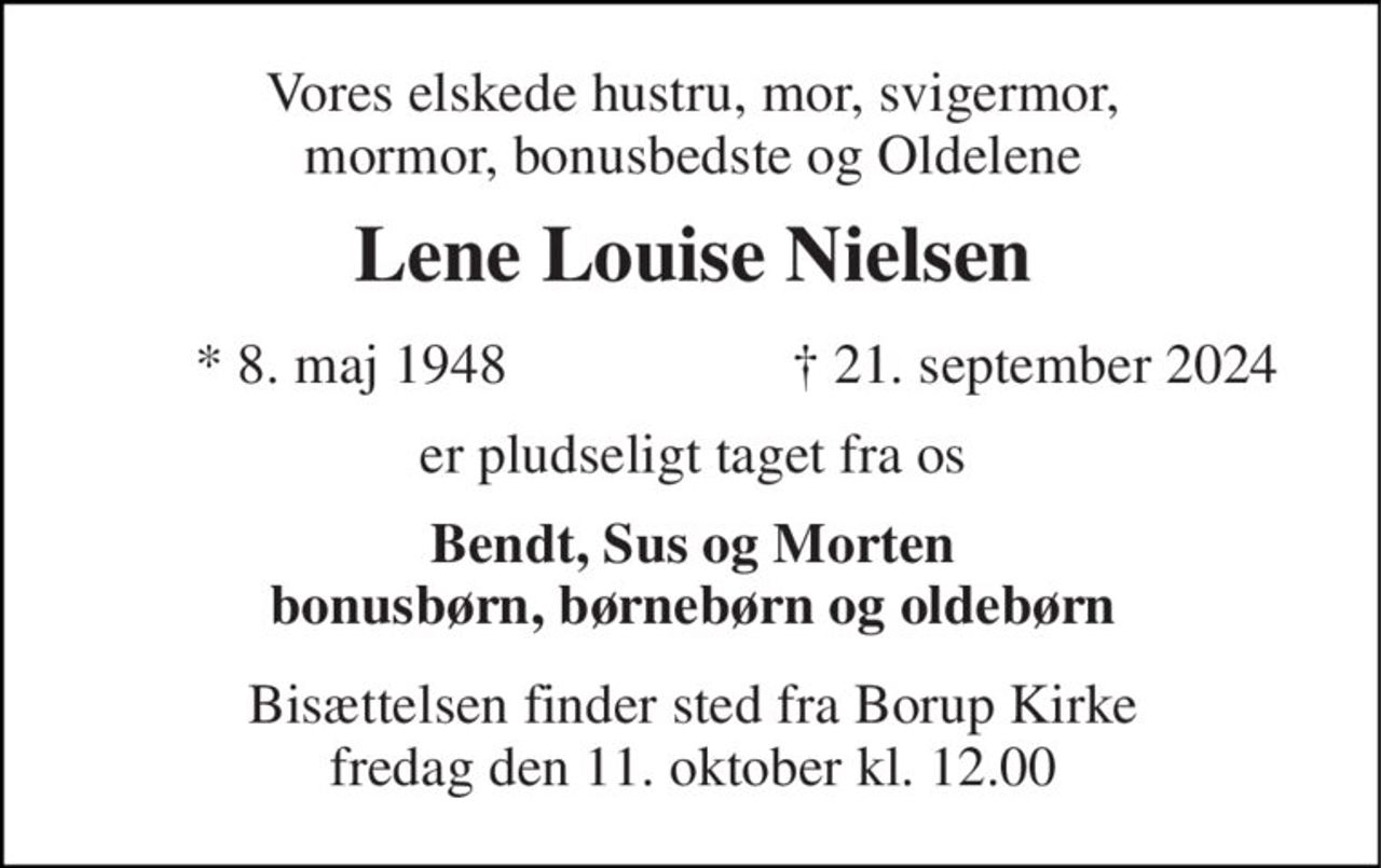 Vores elskede hustru, mor, svigermor, mormor, bonusbedste og Oldelene 
Lene Louise Nielsen​ 
*​ 8. maj 1948 
✝​ 21. september 2024​ 
er pludseligt taget fra os 
Bendt, Sus og Morten bonusbørn, børnebørn og oldebørn 
Bisættelsen​ finder sted fra Borup Kirke​ fredag den 11. oktober​ kl. 12.00