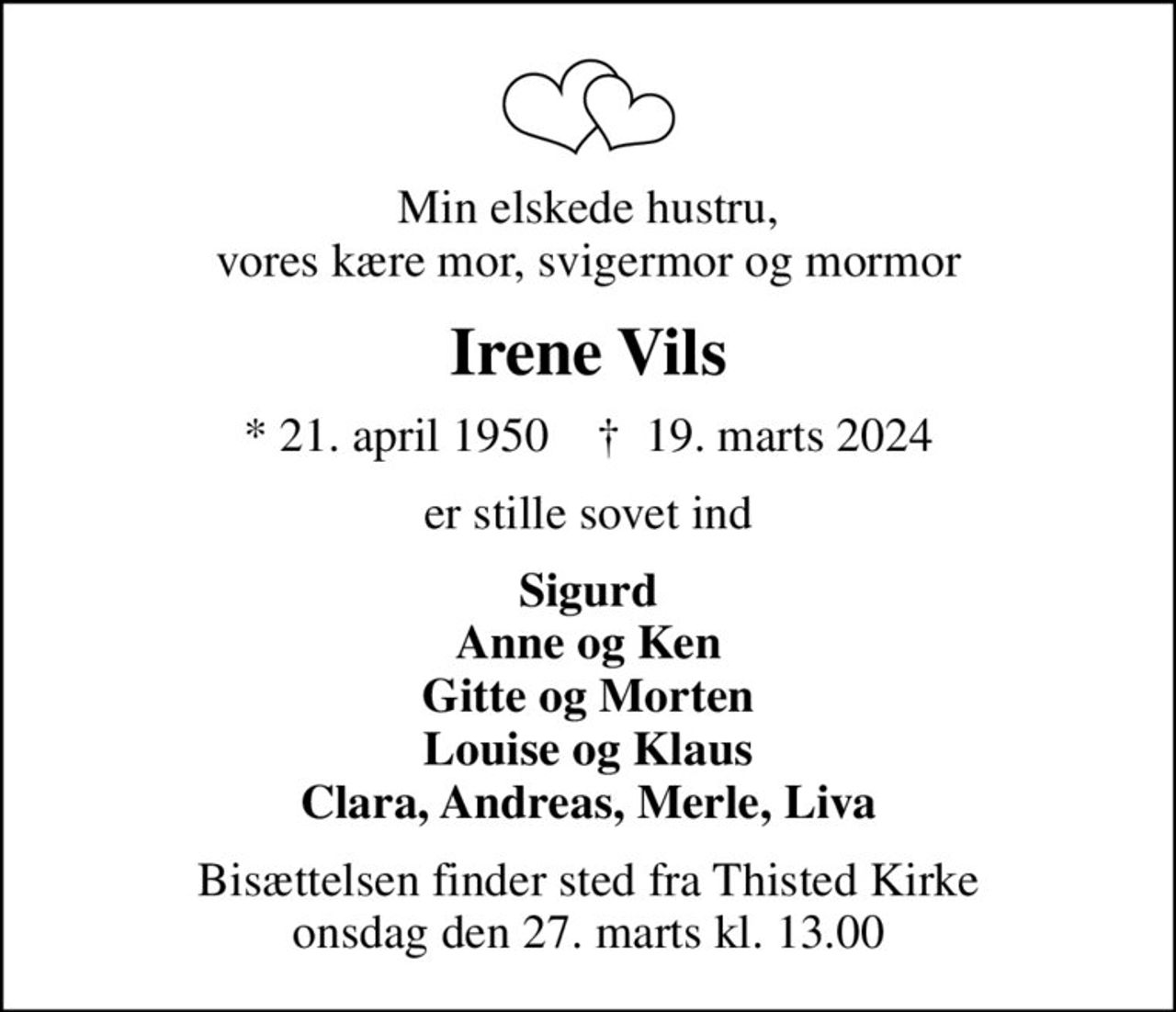 Min elskede hustru, vores kære mor, svigermor og mormor
Irene Vils
* 21. april 1950    ✝ 19. marts 2024
er stille sovet ind
Sigurd Anne og Ken Gitte og Morten Louise og Klaus Clara, Andreas, Merle, Liva
Bisættelsen finder sted fra Thisted Kirke  onsdag den 27. marts kl. 13.00