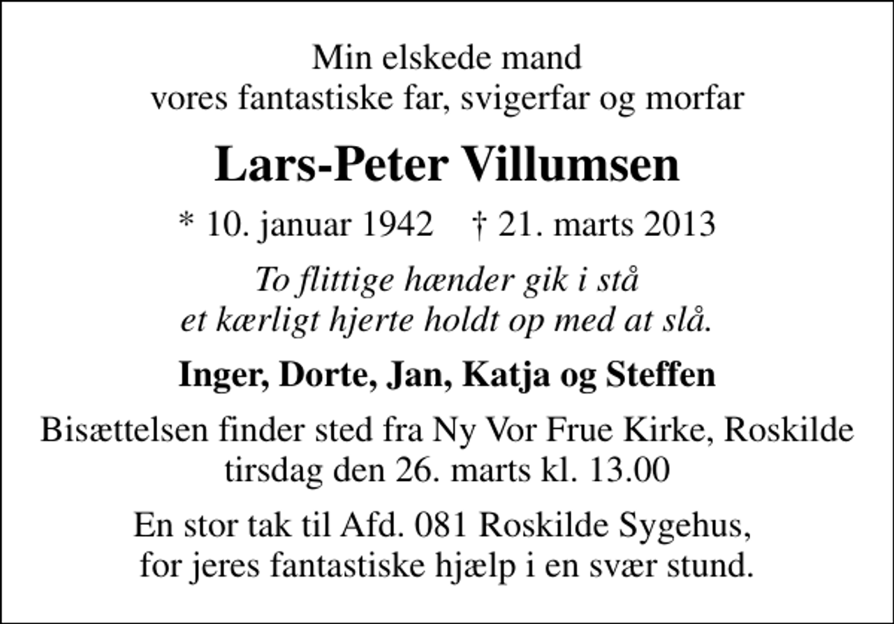 <p>Min elskede mand vores fantastiske far, svigerfar og morfar<br />Lars-Peter Villumsen<br />* 10. januar 1942 ✝ 21. marts 2013<br />To flittige hænder gik i stå et kærligt hjerte holdt op med at slå.<br />Inger, Dorte, Jan, Katja og Steffen<br />Bisættelsen finder sted fra Ny Vor Frue Kirke, Roskilde tirsdag den 26. marts kl. 13.00<br />En stor tak til Afd. 081 Roskilde Sygehus, for jeres fantastiske hjælp i en svær stund.</p>