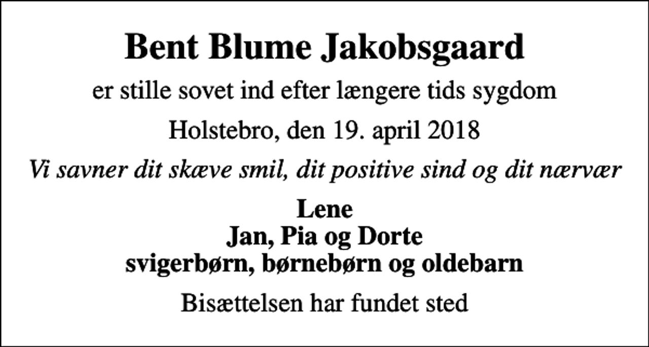 <p>Bent Blume Jakobsgaard<br />er stille sovet ind efter længere tids sygdom<br />Holstebro, den 19. april 2018<br />Vi savner dit skæve smil, dit positive sind og dit nærvær<br />Lene Jan, Pia og Dorte svigerbørn, børnebørn og oldebarn<br />Bisættelsen har fundet sted</p>