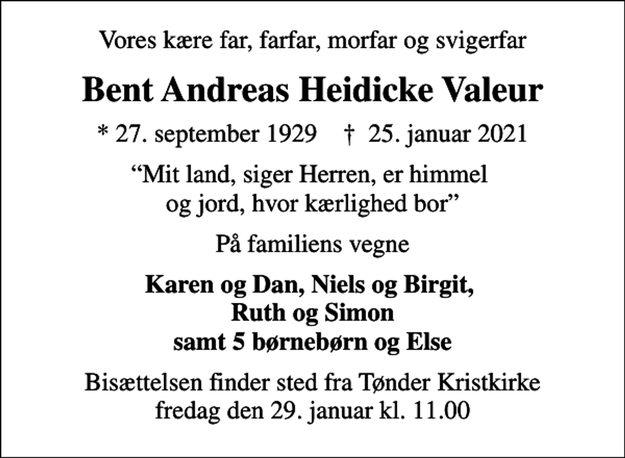 <p>Vores kære far, farfar, morfar og svigerfar<br />Bent Andreas Heidicke Valeur<br />* 27. september 1929 ✝ 25. januar 2021<br />Mit land, siger Herren, er himmel og jord, hvor kærlighed bor<br />På familiens vegne<br />Karen og Dan, Niels og Birgit, Ruth og Simon samt 5 børnebørn og Else<br />Bisættelsen finder sted fra Tønder Kristkirke fredag den 29. januar kl. 11.00</p>