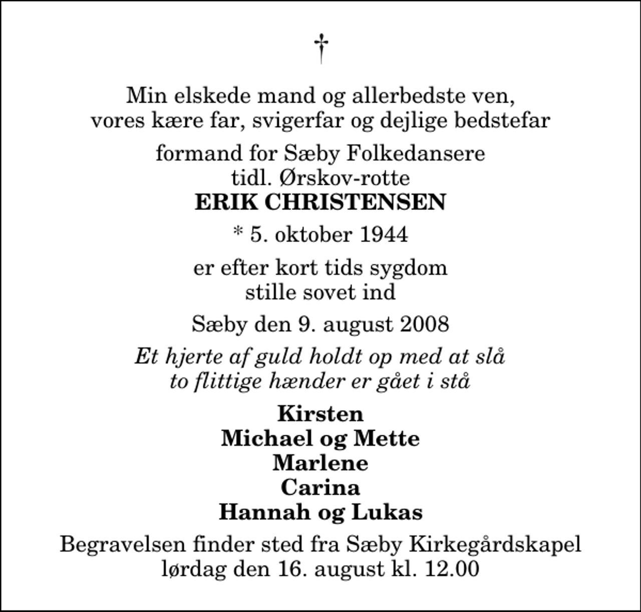 <p>Min elskede mand og allerbedste ven, vores kære far, svigerfar og dejlige bedstefar<br />formand for Sæby Folkedansere tidl. Ørskov-rotte<br />Erik Christensen<br />* 5. oktober 1944<br />er efter kort tids sygdom stille sovet ind<br />Sæby den 9. august 2008<br />Et hjerte af guld holdt op med at slå to flittige hænder er gået i stå<br />Kirsten Michael og Mette Marlene Carina Hannah og Lukas<br />Begravelsen finder sted fra Sæby Kirkegårdskapel lørdag den 16. august kl. 12.00</p>