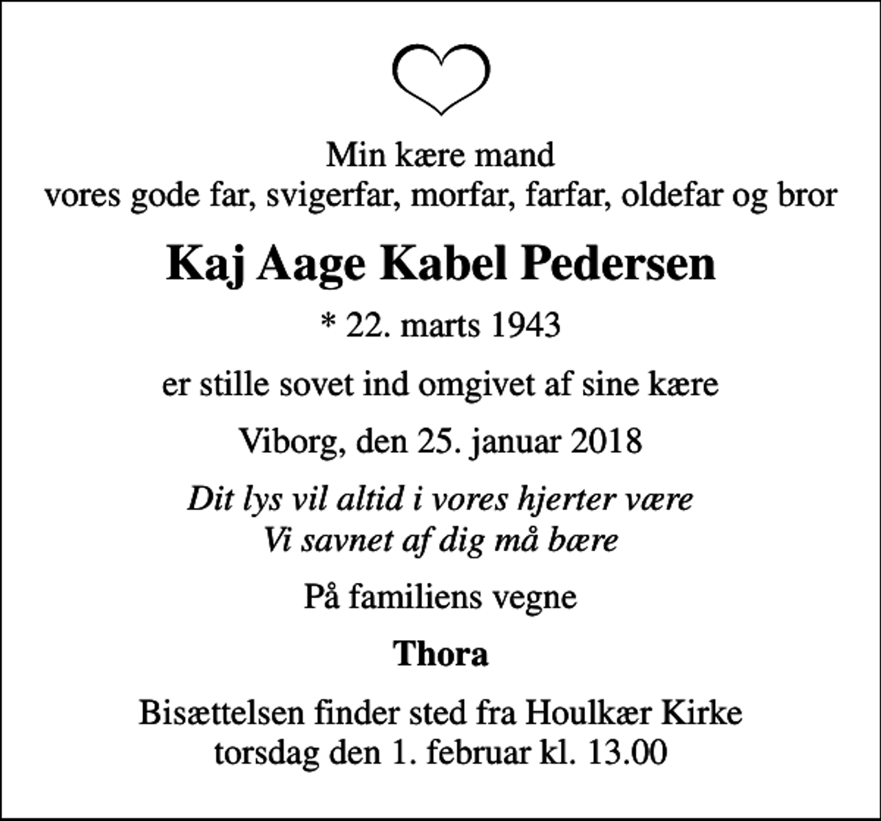 <p>Min kære mand vores gode far, svigerfar, morfar, farfar, oldefar og bror<br />Kaj Aage Kabel Pedersen<br />* 22. marts 1943<br />er stille sovet ind omgivet af sine kære<br />Viborg, den 25. januar 2018<br />Dit lys vil altid i vores hjerter være Vi savnet af dig må bære<br />På familiens vegne<br />Thora<br />Bisættelsen finder sted fra Houlkær Kirke torsdag den 1. februar kl. 13.00</p>