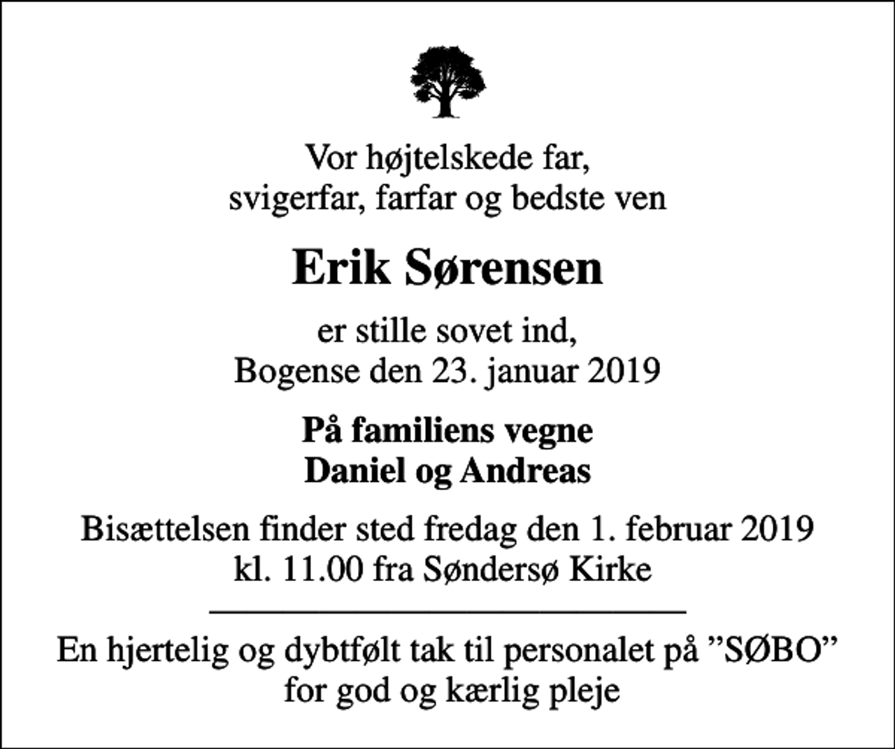 <p>Vor højtelskede far, svigerfar, farfar og bedste ven<br />Erik Sørensen<br />er stille sovet ind, Bogense den 23. januar 2019<br />På familiens vegne Daniel og Andreas<br />Bisættelsen finder sted fredag den 1. februar 2019 kl. 11.00 fra Søndersø Kirke En hjertelig og dybtfølt tak til personalet på SØBO for god og kærlig pleje</p>
