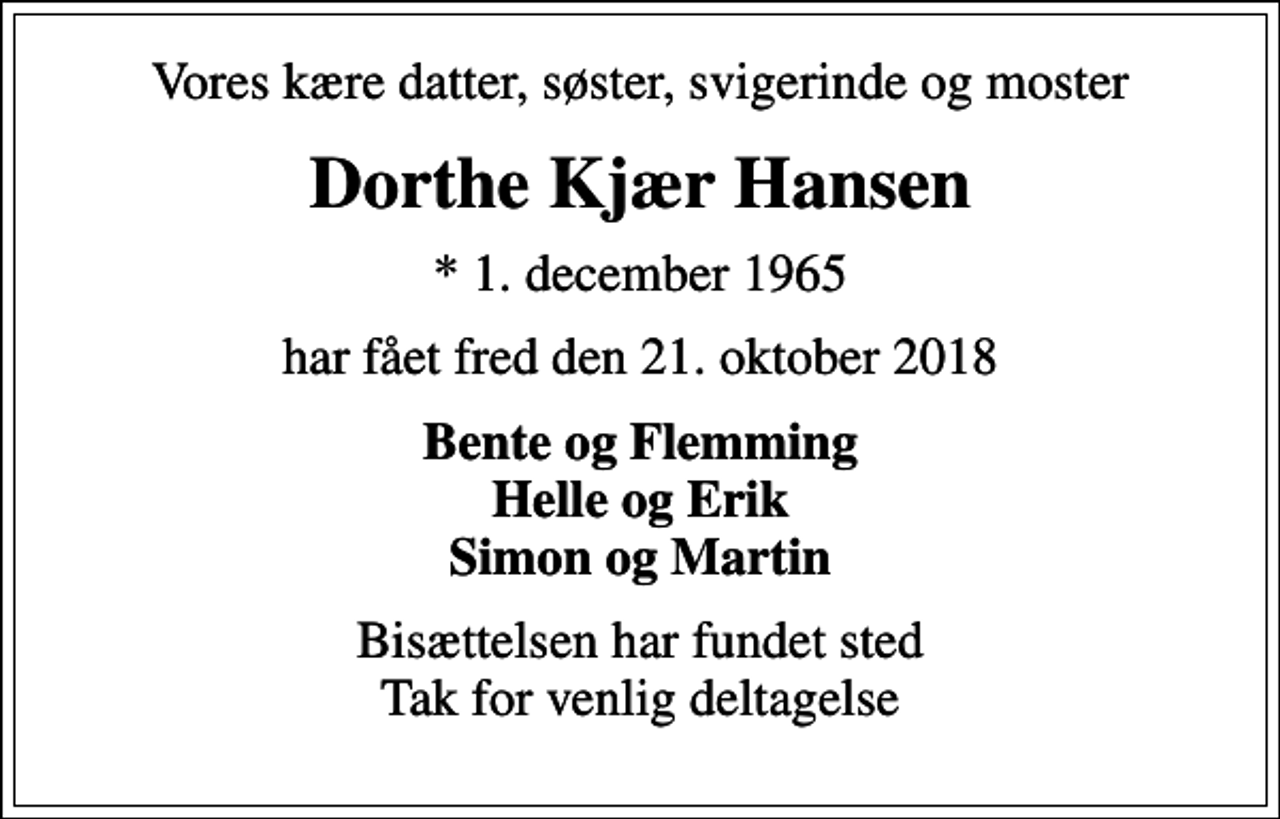 <p>Vores kære datter, søster, svigerinde og moster<br />Dorthe Kjær Hansen<br />* 1. december 1965<br />har fået fred den 21. oktober 2018<br />Bente og Flemming Helle og Erik Simon og Martin<br />Bisættelsen har fundet sted Tak for venlig deltagelse</p>