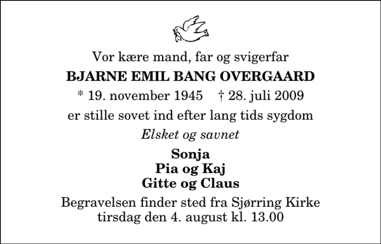 <p>Vor kære mand, far og svigerfar<br />Bjarne Emil Bang Overgaard<br />* 19. november 1945 ✝ 28. juli 2009<br />er stille sovet ind efter lang tids sygdom<br />Elsket og savnet<br />Sonja Pia og Kaj Gitte og Claus<br />Begravelsen finder sted fra Sjørring Kirke tirsdag den 4. august kl. 13.00</p>