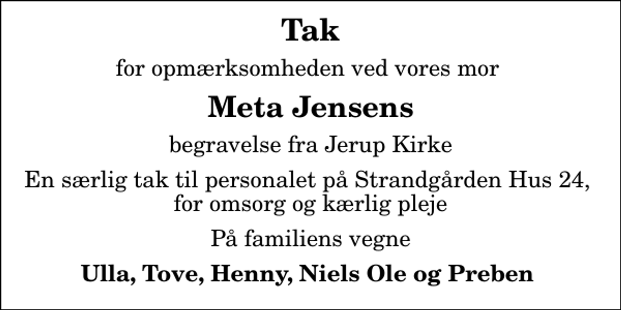 <p>Tak<br />for opmærksomheden ved vores mor<br />Meta Jensens<br />begravelse fra Jerup Kirke<br />En særlig tak til personalet på Strandgården Hus 24, for omsorg og kærlig pleje<br />På familiens vegne<br />Ulla, Tove, Henny, Niels Ole og Preben</p>