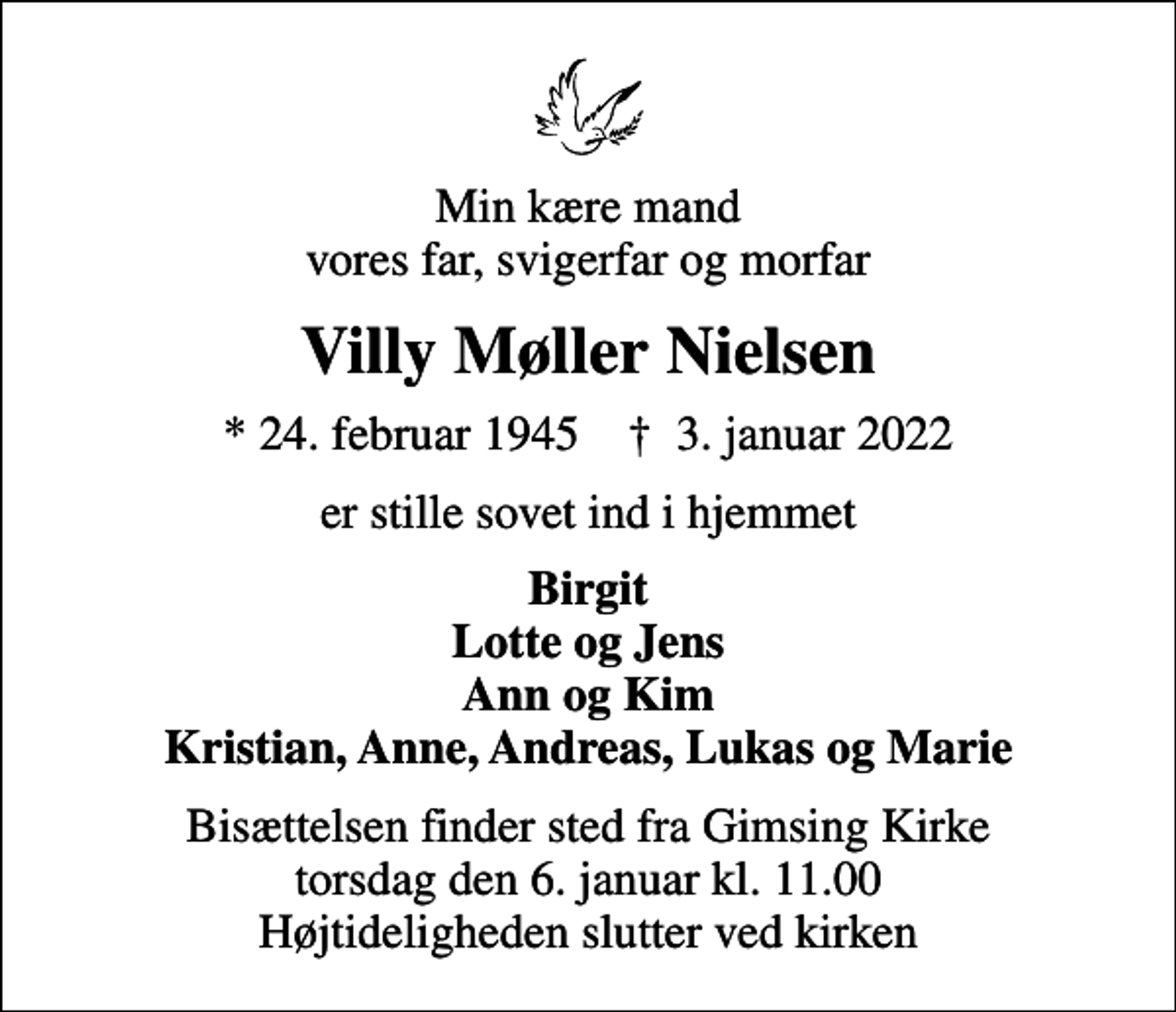 <p>Min kære mand vores far, svigerfar og morfar<br />Villy Møller Nielsen<br />* 24. februar 1945 ✝ 3. januar 2022<br />er stille sovet ind i hjemmet<br />Birgit Lotte og Jens Ann og Kim Kristian, Anne, Andreas, Lukas og Marie<br />Bisættelsen finder sted fra Gimsing Kirke torsdag den 6. januar kl. 11.00 Højtideligheden slutter ved kirken</p>