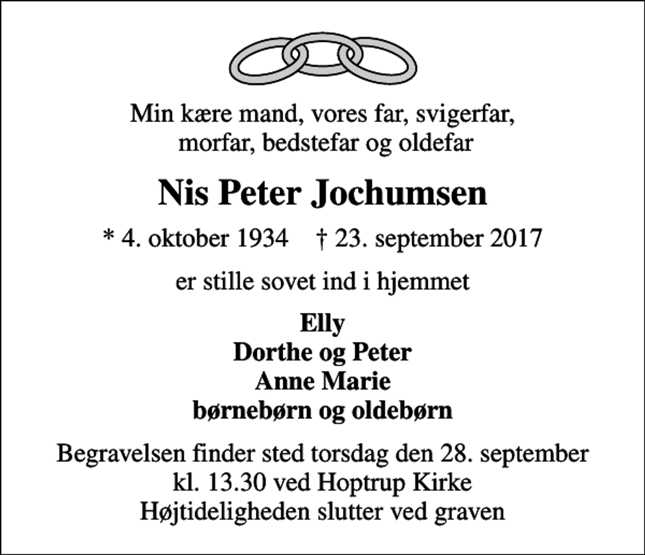 <p>Min kære mand, vores far, svigerfar, morfar, bedstefar og oldefar<br />Nis Peter Jochumsen<br />* 4. oktober 1934 ✝ 23. september 2017<br />er stille sovet ind i hjemmet<br />Elly Dorthe og Peter Anne Marie børnebørn og oldebørn<br />Begravelsen finder sted torsdag den 28. september kl. 13.30 ved Hoptrup Kirke Højtideligheden slutter ved graven</p>