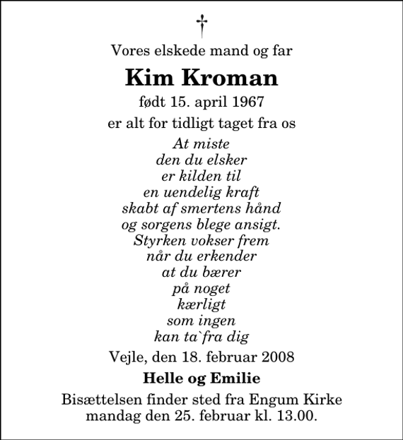 <p>Vores elskede mand og far<br />Kim Kroman<br />født 15. april 1967<br />er alt for tidligt taget fra os<br />At miste den du elsker er kilden til en uendelig kraft skabt af smertens hånd og sorgens blege ansigt. Styrken vokser frem når du erkender at du bærer på noget kærligt som ingen kan ta`fra dig<br />Vejle, den 18. februar 2008<br />Helle og Emilie<br />Bisættelsen finder sted fra Engum Kirke mandag den 25. februar kl. 13.00</p>