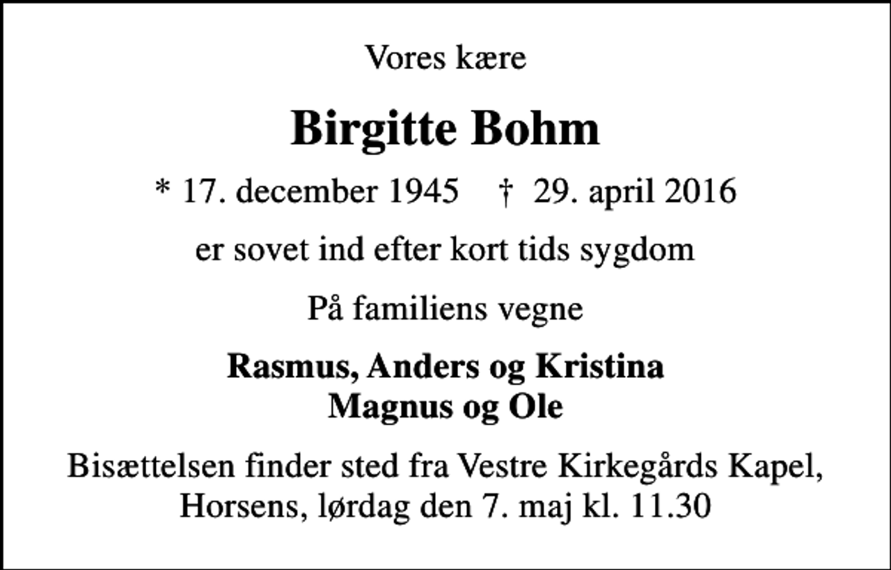 <p>Vores kære<br />Birgitte Bohm<br />* 17. december 1945 ✝ 29. april 2016<br />er sovet ind efter kort tids sygdom<br />På familiens vegne<br />Rasmus, Anders og Kristina Magnus og Ole<br />Bisættelsen finder sted fra Vestre Kirkegårds Kapel, Horsens, lørdag den 7. maj kl. 11.30</p>