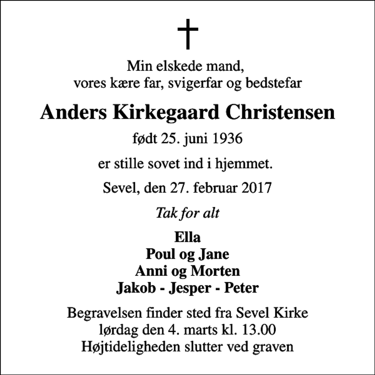 <p>Min elskede mand, vores kære far, svigerfar og bedstefar<br />Anders Kirkegaard Christensen<br />født 25. juni 1936<br />er stille sovet ind i hjemmet.<br />Sevel, den 27. februar 2017<br />Tak for alt<br />Ella Poul og Jane Anni og Morten Jakob - Jesper - Peter<br />Begravelsen finder sted fra Sevel Kirke lørdag den 4. marts kl. 13.00 Højtideligheden slutter ved graven</p>