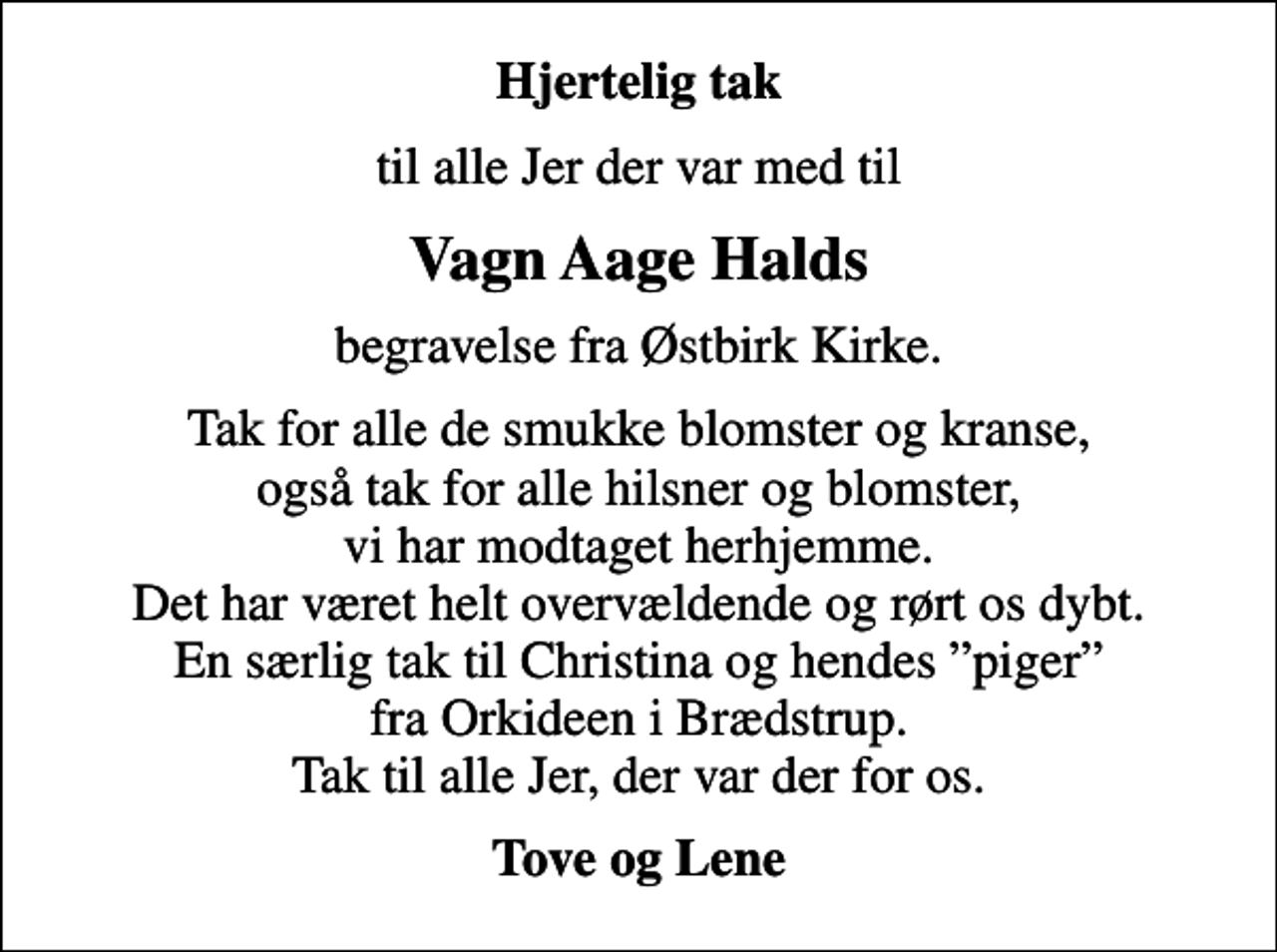 <p>Hjertelig tak<br />til alle Jer der var med til<br />Vagn Aage Halds<br />begravelse fra Østbirk Kirke.<br />Tak for alle de smukke blomster og kranse, også tak for alle hilsner og blomster, vi har modtaget herhjemme. Det har været helt overvældende og rørt os dybt. En særlig tak til Christina og hendes piger fra Orkideen i Brædstrup. Tak til alle Jer, der var der for os.<br />Tove og Lene</p>