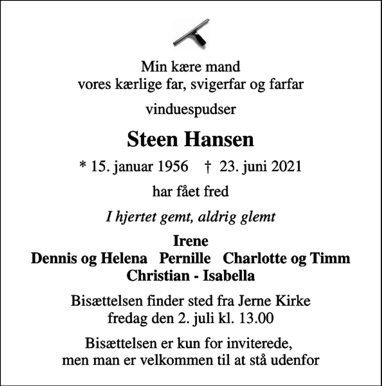 <p>Min kære mand vores kærlige far, svigerfar og farfar<br />vinduespudser<br />Steen Hansen<br />* 15. januar 1956 ✝ 23. juni 2021<br />har fået fred<br />I hjertet gemt, aldrig glemt<br />Irene Dennis og Helena Pernille Charlotte og Timm Christian - Isabella<br />Bisættelsen finder sted fra Jerne Kirke fredag den 2. juli kl. 13.00<br />Bisættelsen er kun for inviterede, men man er velkommen til at stå udenfor</p>